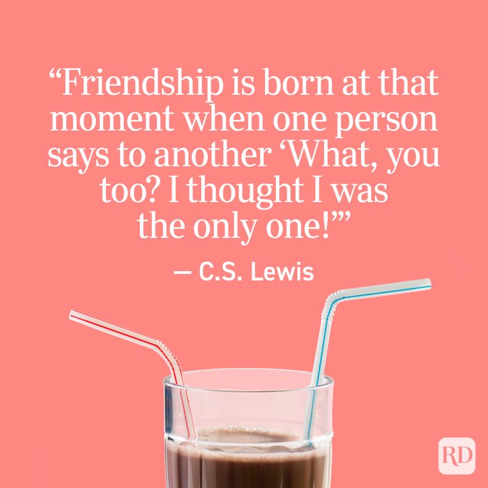 "Friendship is born at that moment when one person says to another, 'What, you too? I thought I was the only one!'" - C.S. Lewis