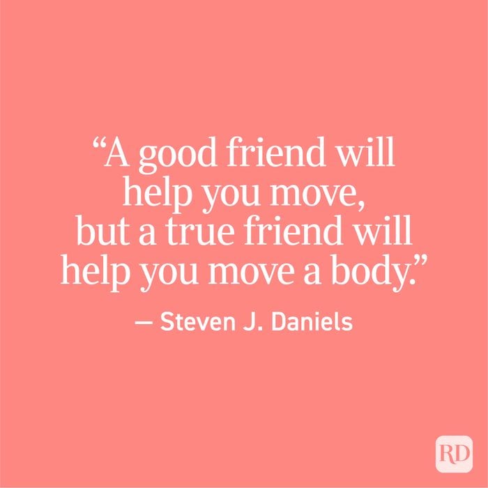 "A good friend will help you move, but a true friend will help you move a body." - Steven J. Daniels