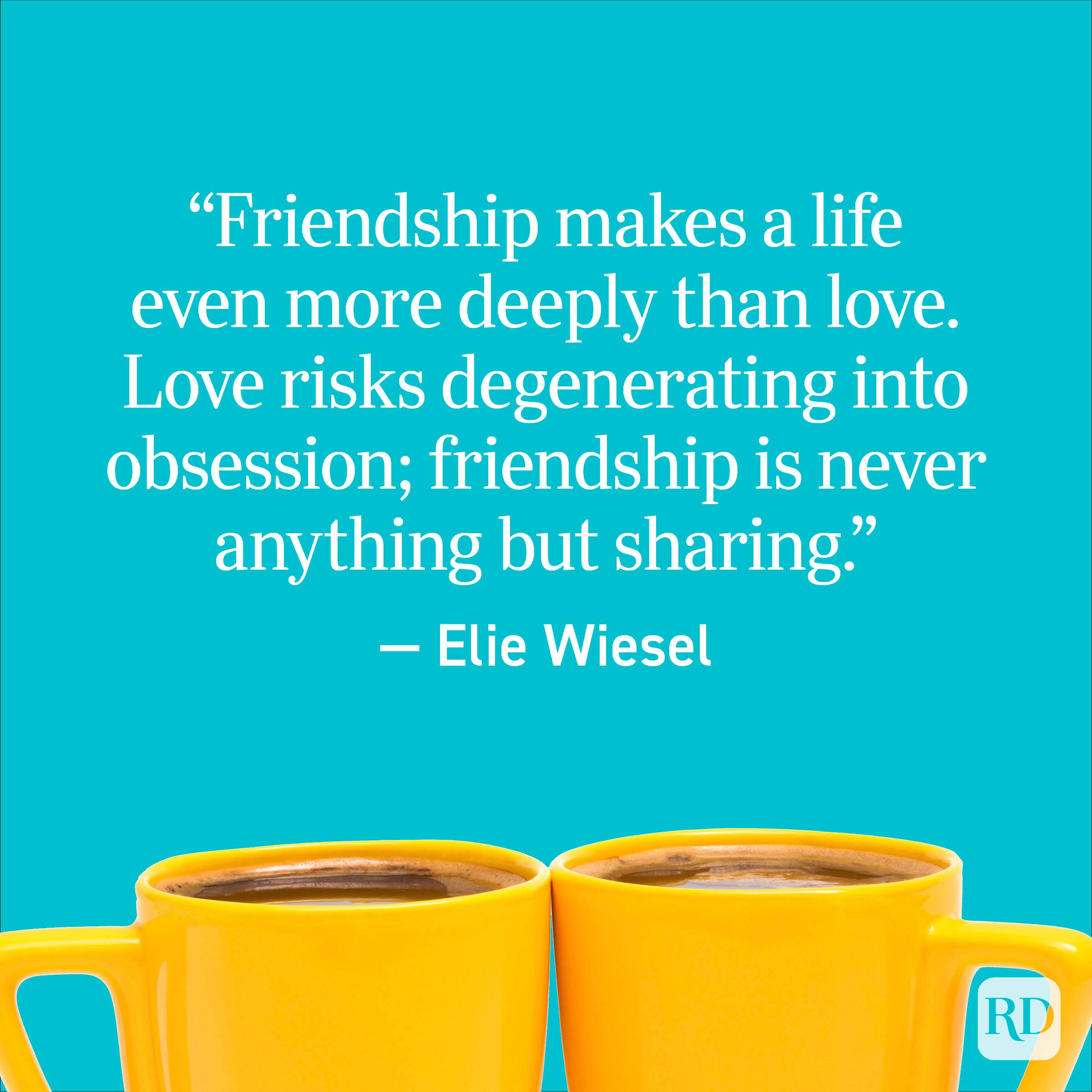 "Friendship makes a life even more deeply than love. Love risks degeneration into obsession; friendship is never anything but sharing." - Elie Wiesel