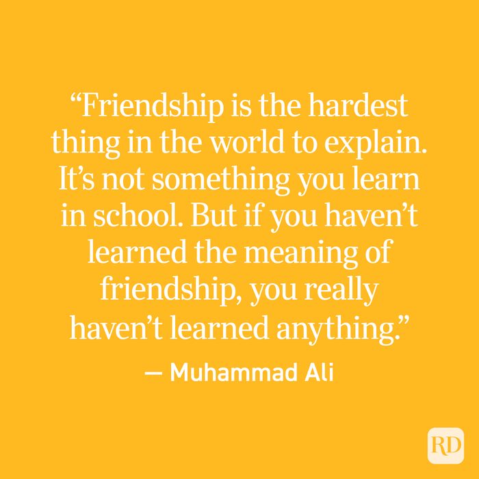 "Friendship is the hardest thing in the world to explain, it's not something you learn in school. But if you haven't learned the meaning of friendship, you really haven't learned anything." - Muhammad Ali