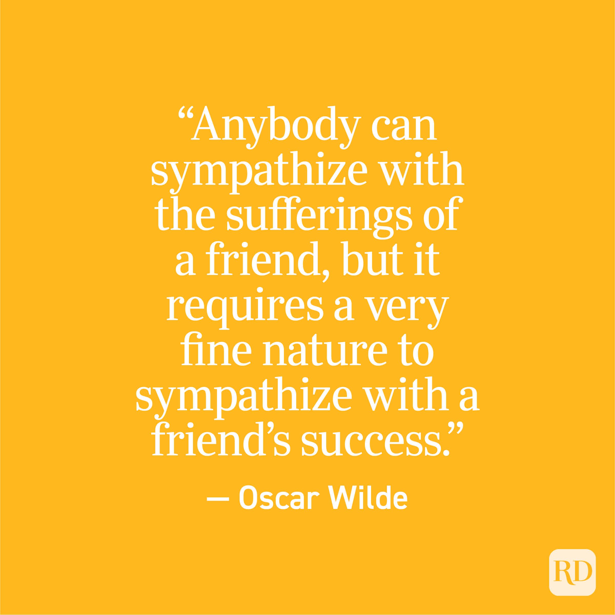 "Anybody can sympathize with the sufferings of a friend, but it requires a very fine nature to sympathize with a friend's success." - Oscar Wilde