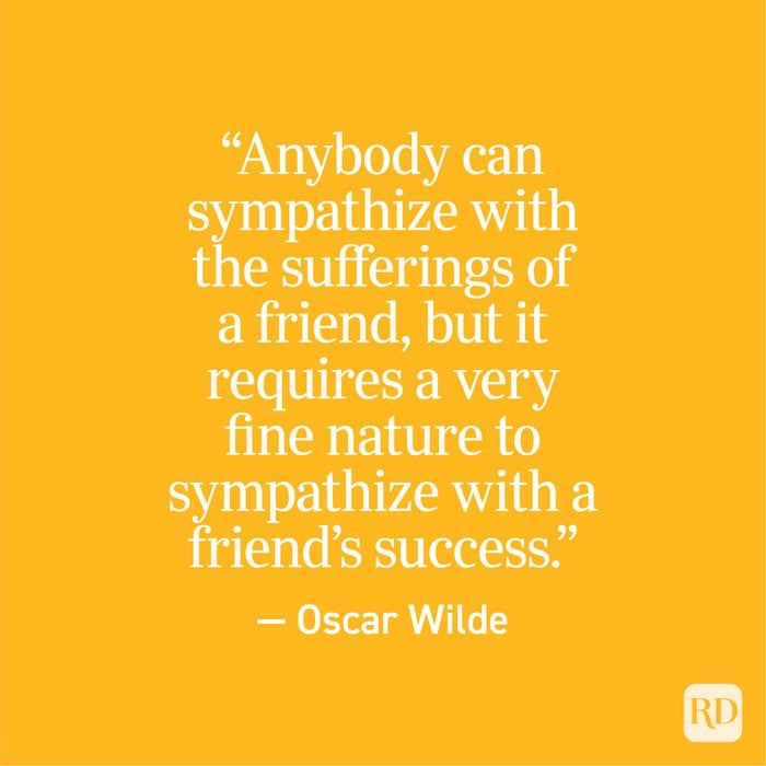 "Anybody can sympathize with the sufferings of a friend, but it requires a very fine nature to sympathize with a friend's success." - Oscar Wilde