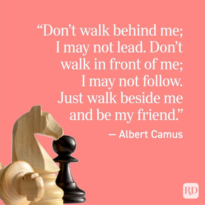 "Don't walk behind me; I may not lead. Don't walk in front of me; I may not follow. Just walk beside me and be my friend." - Albert Camus