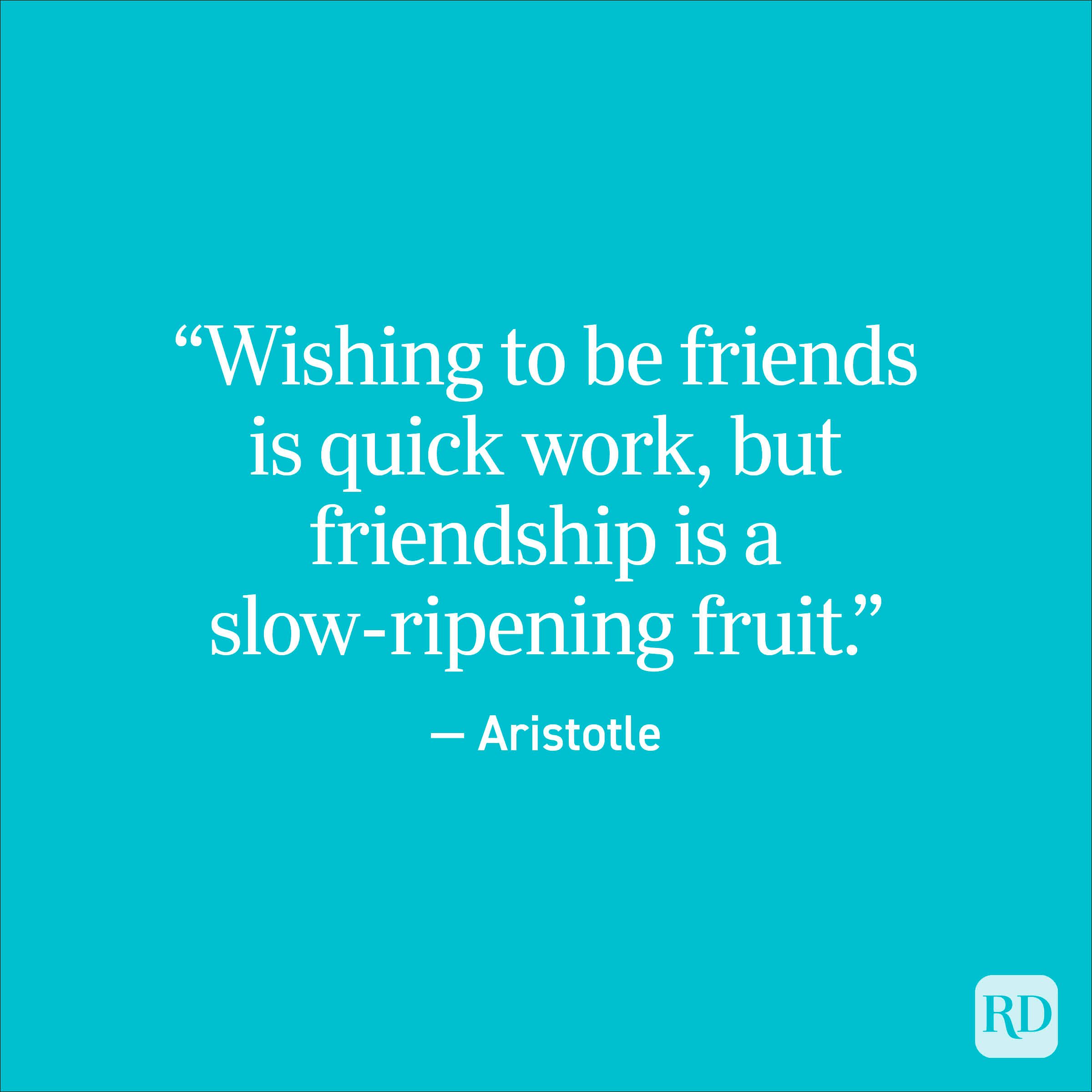 "Wishing to be friends is quick work, but friendship is a slow-ripening fruit." - Aristotle