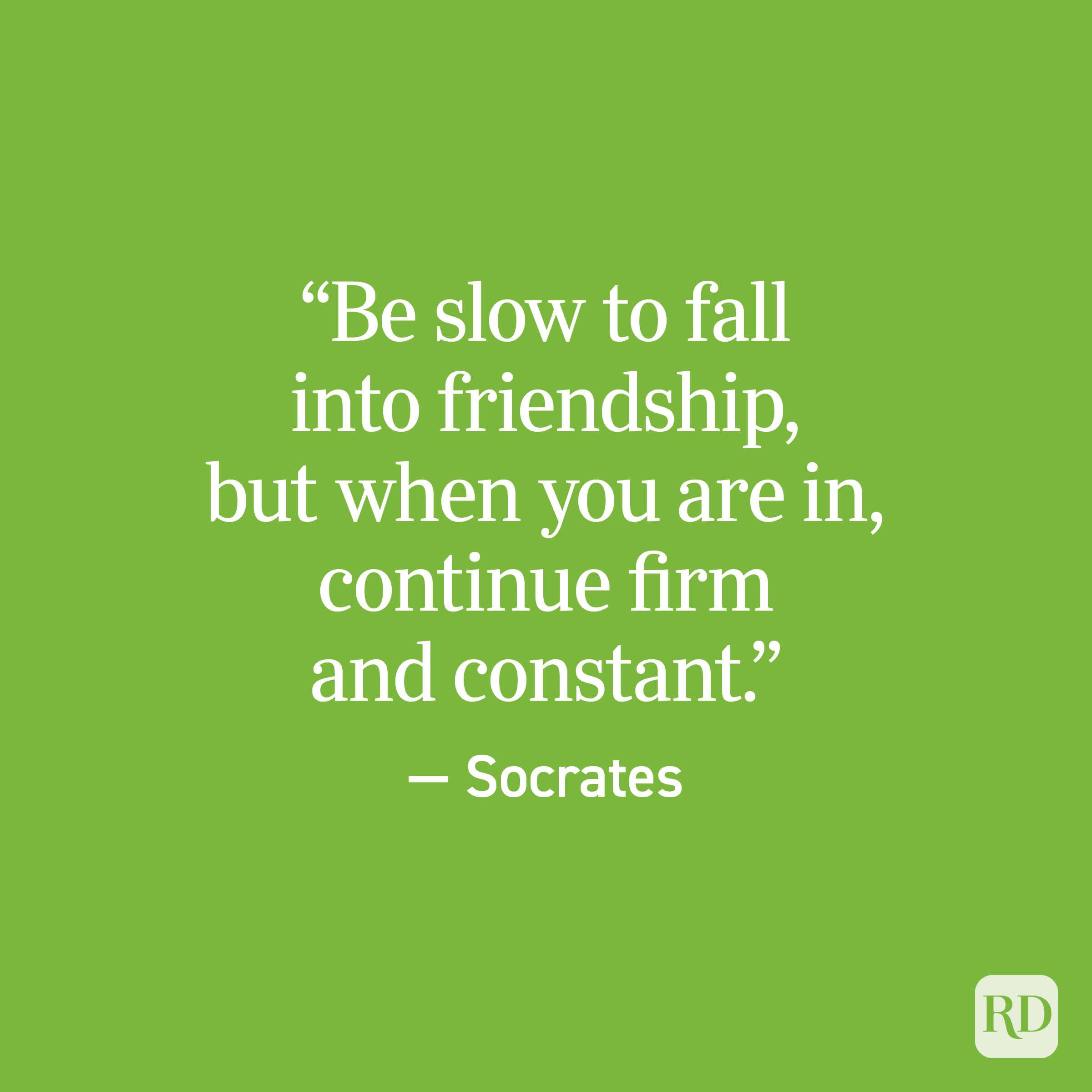 “Be slow to fall into friendship, but when you are in, continue firm and constant.” — Socrates