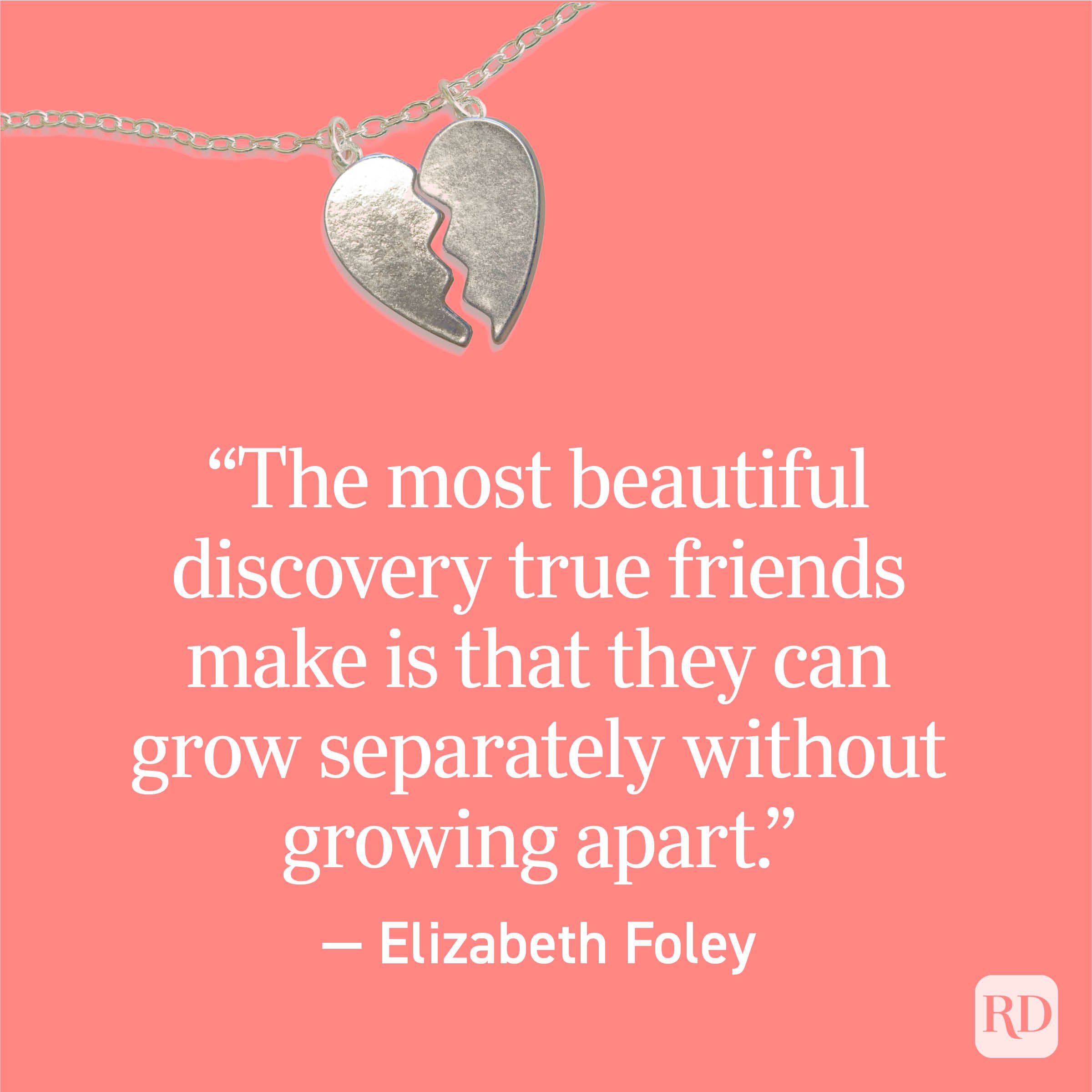 “The most beautiful discovery true friends make is that they can grow separately without growing apart.” — Elizabeth Foley