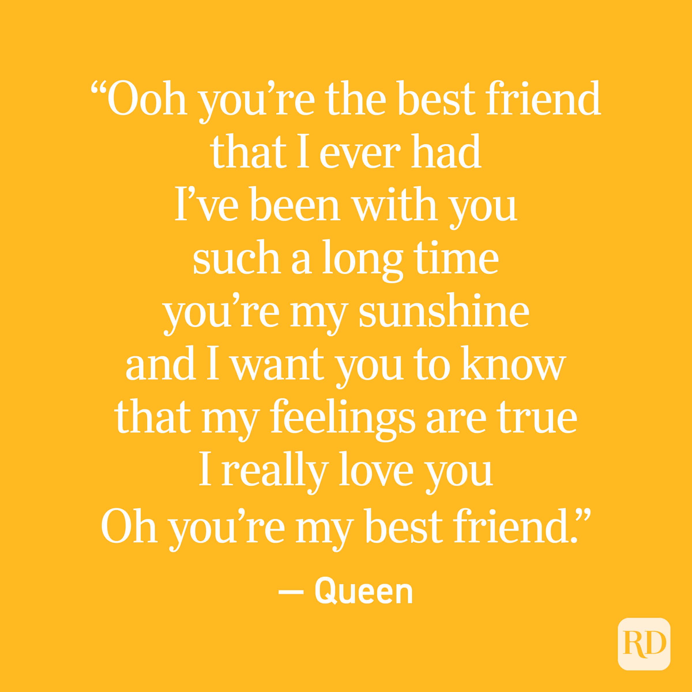 “Ooh you’re the best friend that I ever had I’ve been with you such a long time you’re my sunshine and I want you to know that my feelings are true I really love you Oh you’re my best friend.” — Queen