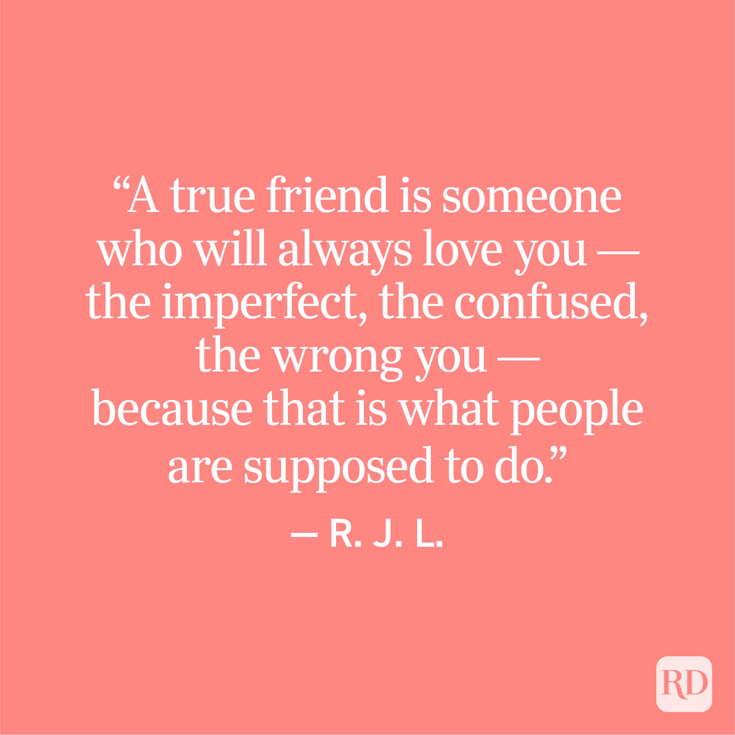 “A true friend is someone who will always love you — the imperfect, the confused, the wrong you — because that is what people are supposed to do.” — R. J. L.