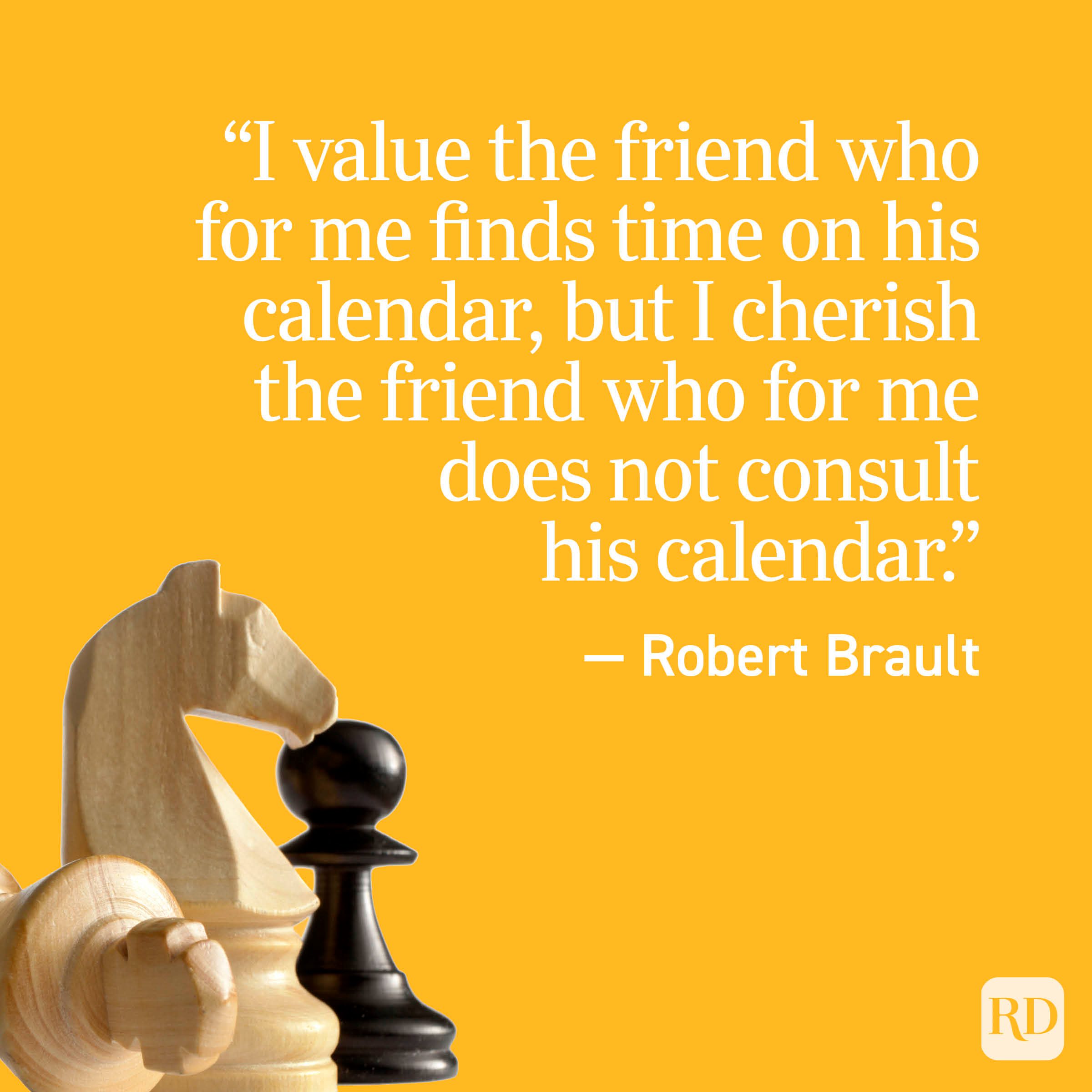 "I value the friend who for me finds time on his calendar, but I cherish the friend who for me does not consult his calendar." - Robert Brault