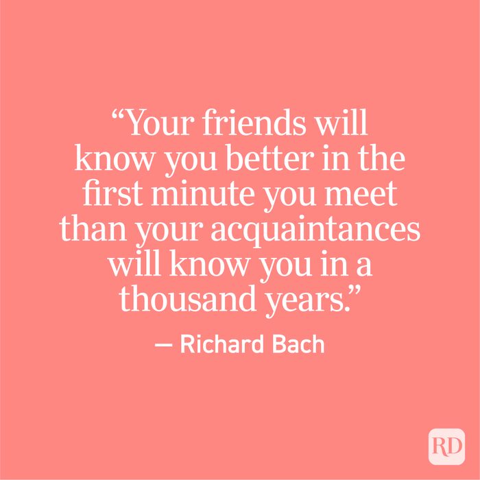 "Your friends will know you better in the first minute you meet than your acquaintances will know you in a thousand years." - Richard Bach