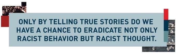 Only by telling true stories do we have a chance to eradicate not only racist behavior but racist thought.