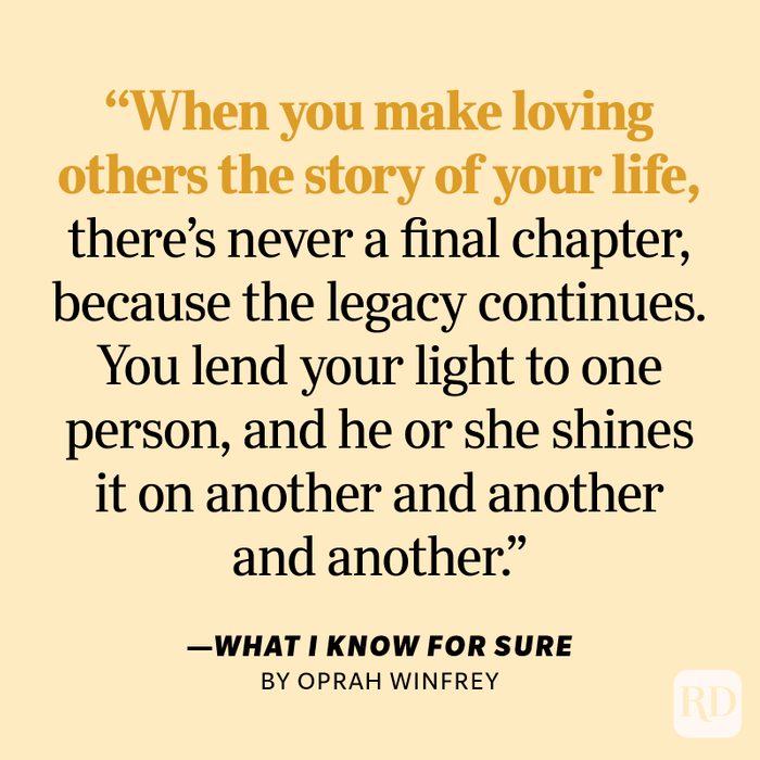 What I Know for Sure by Oprah Winfrey "When you make loving others the story of your life, there's never a final chapter, because the legacy continues. You lend your light to one person, and he or she shines it on another and another and another."