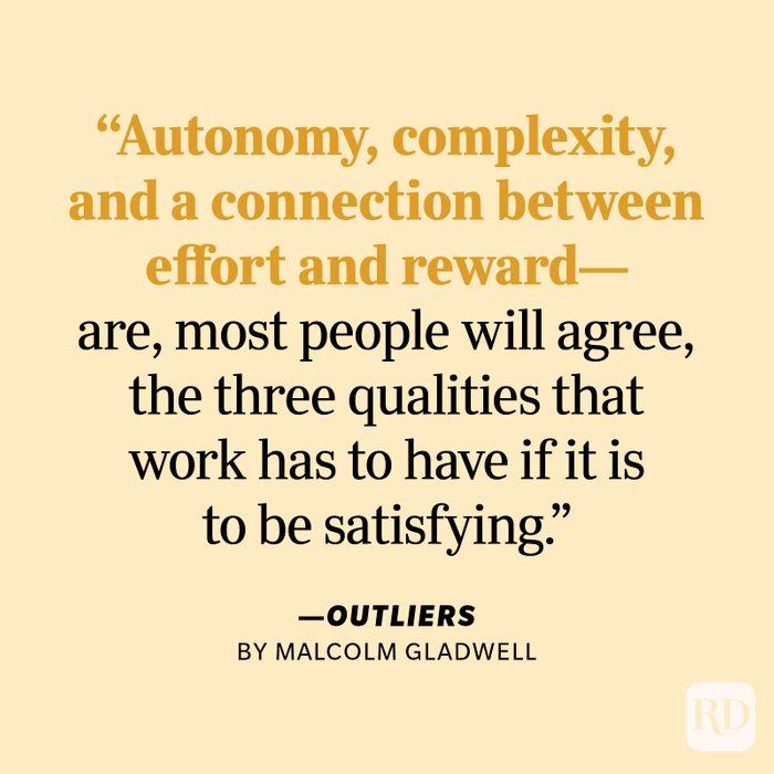 Outliers by Malcolm Gladwell "Autonomy, complexity, and a connection between effort and reward—are, most people will agree, the three qualities that work has to have if it is to be satisfying."