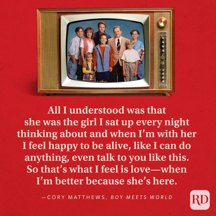  "All I understood was that she was the girl I sat up every night thinking about and when I'm with her I feel happy to be alive, like I can do anything, even talk to you like this. So that's what I feel is love—when I'm better because she's here." —Cory Matthews in Boy Meets World.