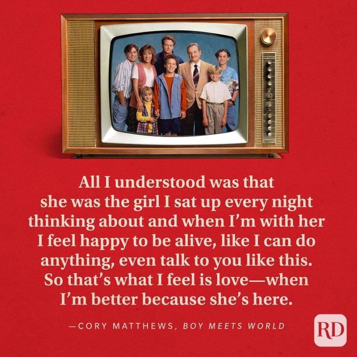  "All I understood was that she was the girl I sat up every night thinking about and when I'm with her I feel happy to be alive, like I can do anything, even talk to you like this. So that's what I feel is love—when I'm better because she's here." —Cory Matthews in Boy Meets World.