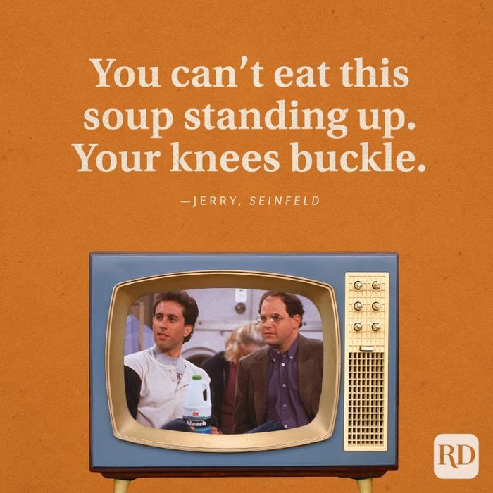 "You can't eat this soup standing up. Your knees buckle." —Jerry in Seinfeld.