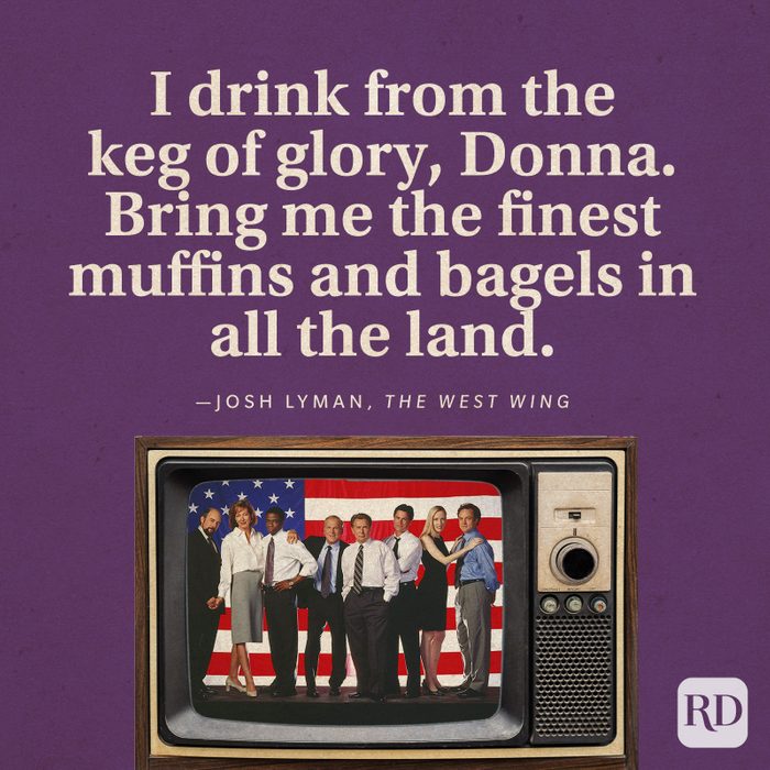  “I drink from the keg of glory, Donna. Bring me the finest muffins and bagels in all the land.” -Josh Lyman in The West Wing.