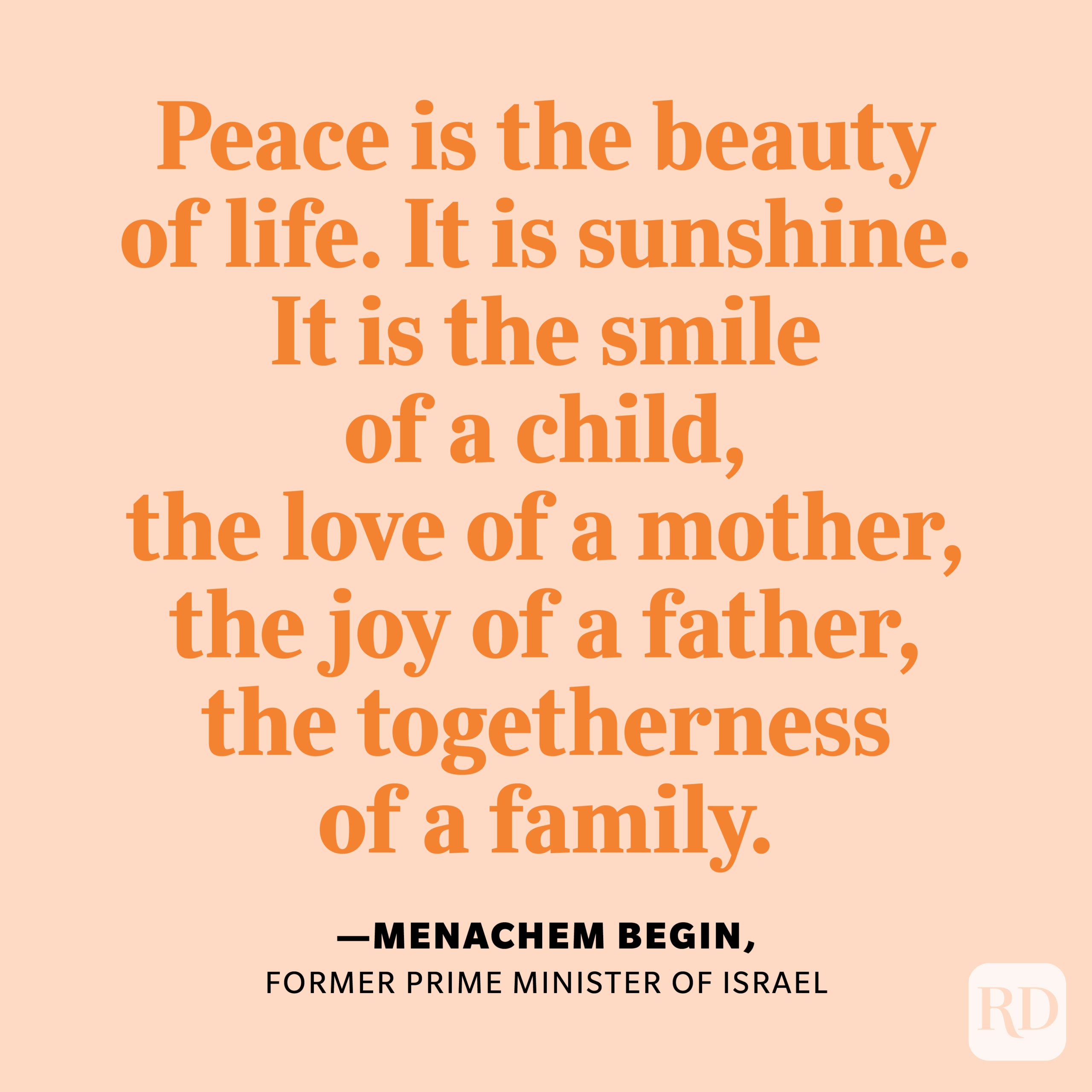 "Peace is the beauty of life. It is sunshine. It is the smile of a child, the love of a mother, the joy of a father, the togetherness of a family. It is the advancement of man, the victory of just cause, the triumph of truth." —Menachem Begin, former prime minister of Israel