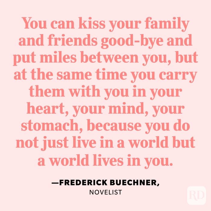 "You can kiss your family and friends good-bye and put miles between you, but at the same time you carry them with you in your heart, your mind, your stomach, because you do not just live in a world but a world lives in you." —Frederick Buechner, novelist