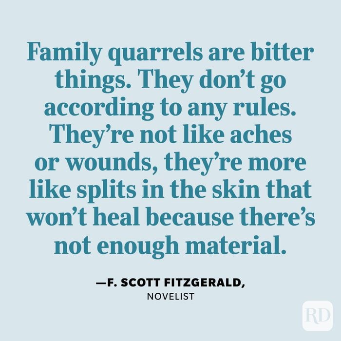 "Family quarrels are bitter things. They don't go according to any rules. They're not like aches or wounds, they're more like splits in the skin that won't heal because there's not enough material." —F. Scott Fitzgerald, novelist.