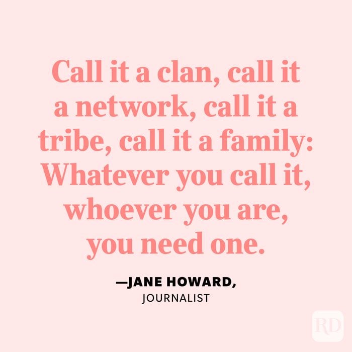 "Call it a clan, call it a network, call it a tribe, call it a family: Whatever you call it, whoever you are, you need one." —Jane Howard, journalist.
