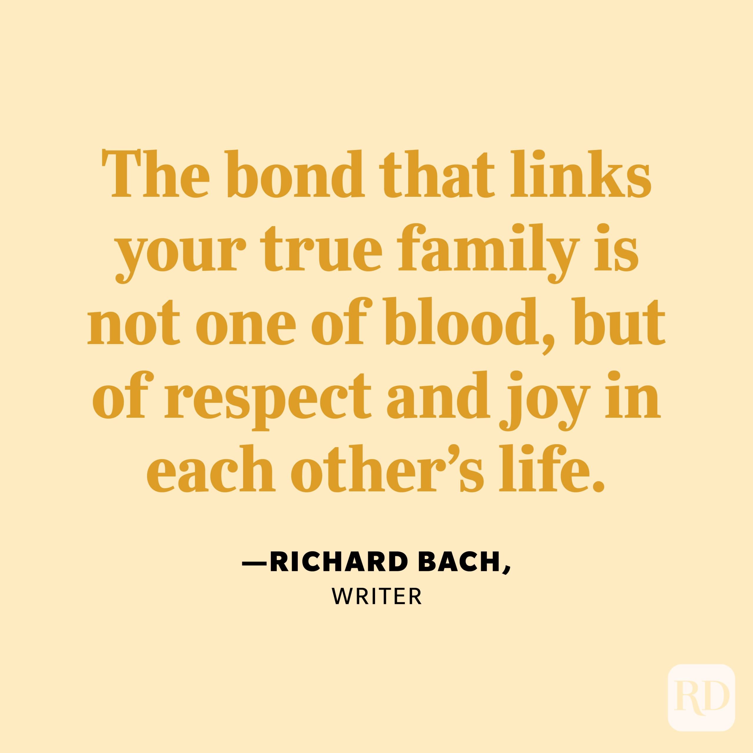 “The bond that links your true family is not one of blood, but of respect and joy in each other’s life.” —Richard Bach, writer. 