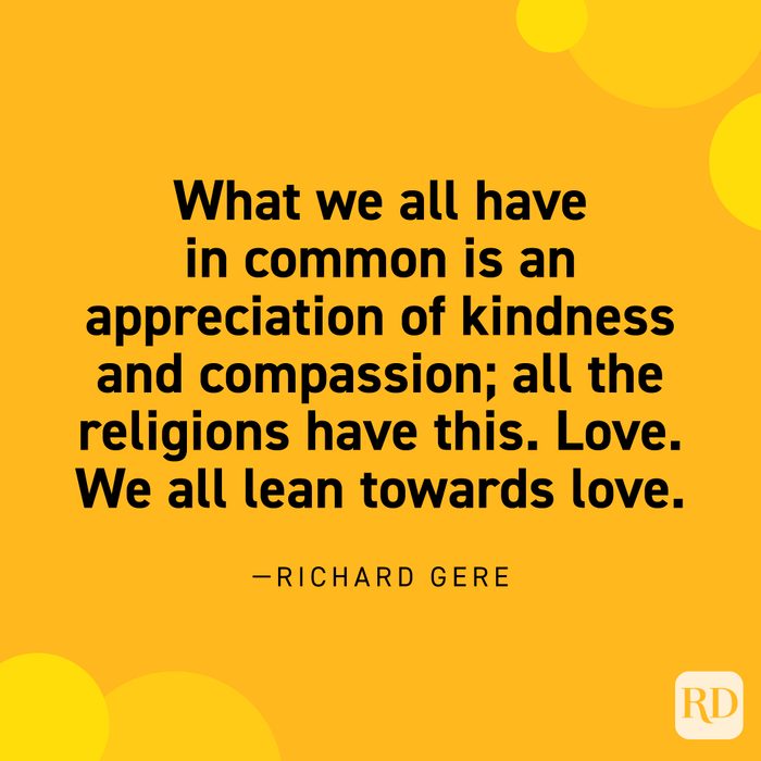  “What we all have in common is an appreciation of kindness and compassion; all the religions have this. Love. We all lean towards love.” —Richard Gere