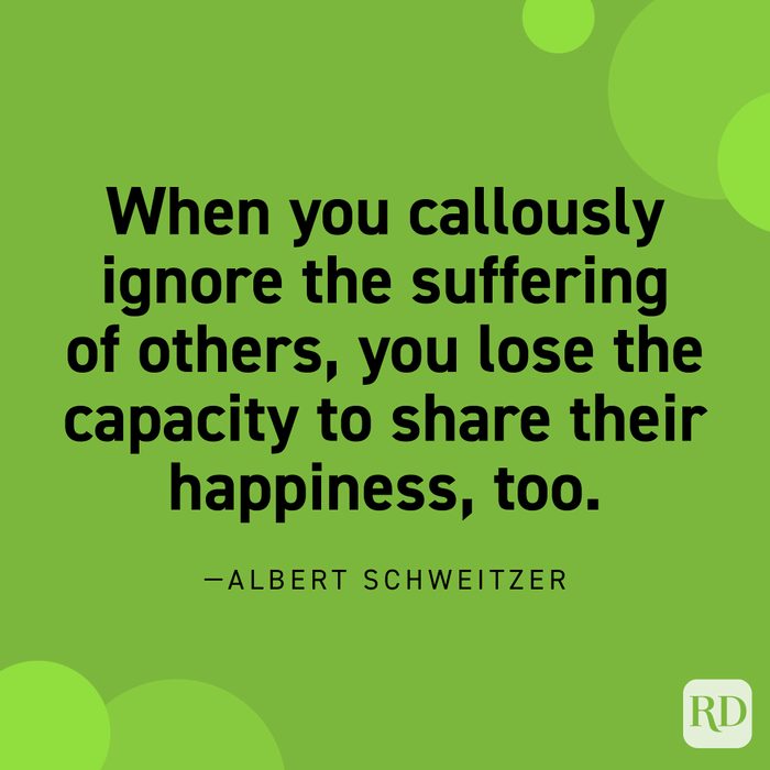  “As for…the fear that compassion will involve you in suffering, counter it with the realization that the sharing of sorrow expands your capacity to share joy as well. When you callously ignore the suffering of others, you lose the capacity to share their happiness, too.”—Albert Schweitzer