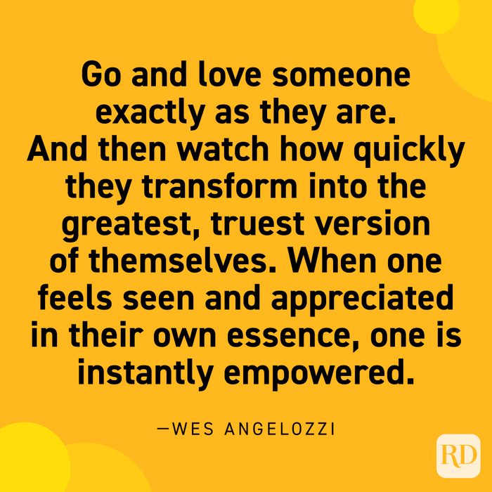  “Go and love someone exactly as they are. And then watch how quickly they transform into the greatest, truest version of themselves. When one feels seen and appreciated in their own essence, one is instantly empowered.” —Wes Angelozzi.