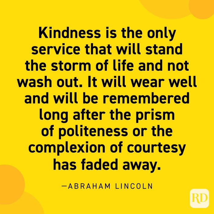  "Kindness is the only service that will stand the storm of life and not wash out. It will wear well and will be remembered long after the prism of politeness or the complexion of courtesy has faded away." —Abraham Lincoln.