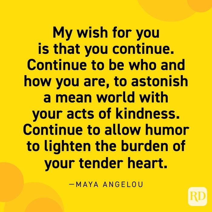  “My wish for you is that you continue. Continue to be who and how you are, to astonish a mean world with your acts of kindness. Continue to allow humor to lighten the burden of your tender heart.” —Maya Angelou