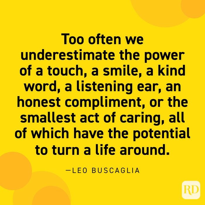 “Too often we underestimate the power of a touch, a smile, a kind word, a listening ear, an honest compliment, or the smallest act of caring, all of which have the potential to turn a life around.” —Leo Buscaglia.