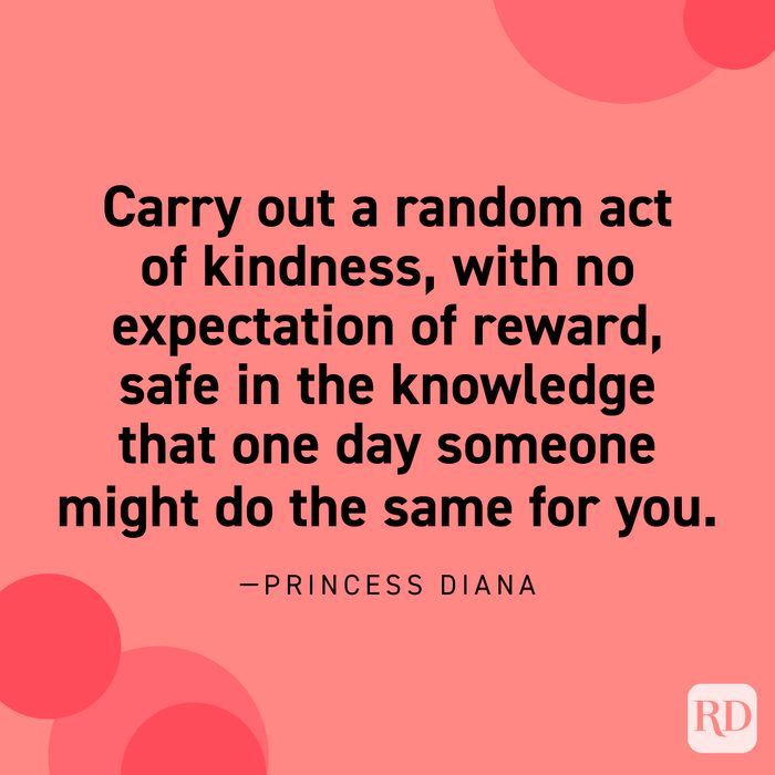  “Carry out a random act of kindness, with no expectation of reward, safe in the knowledge that one day someone might do the same for you.” —Princess Diana