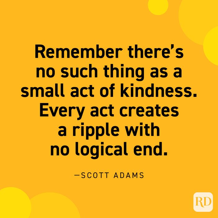  “Remember there's no such thing as a small act of kindness. Every act creates a ripple with no logical end.” —Scott Adams. 