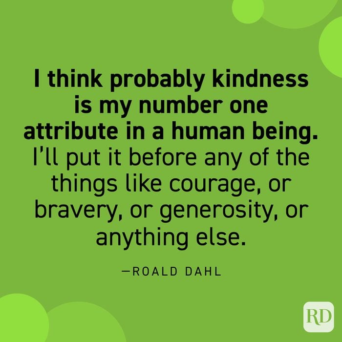  “I think probably kindness is my number one attribute in a human being. I’ll put it before any of the things like courage, or bravery, or generosity, or anything else… Kindness—that simple word. To be kind—it covers everything, to my mind. If you’re kind that’s it.” —Roahl Dahl