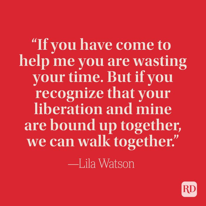 “If you have come to help me you are wasting your time. But if you recognize that your liberation and mine are bound up together, we can walk together.” –Lila Watson