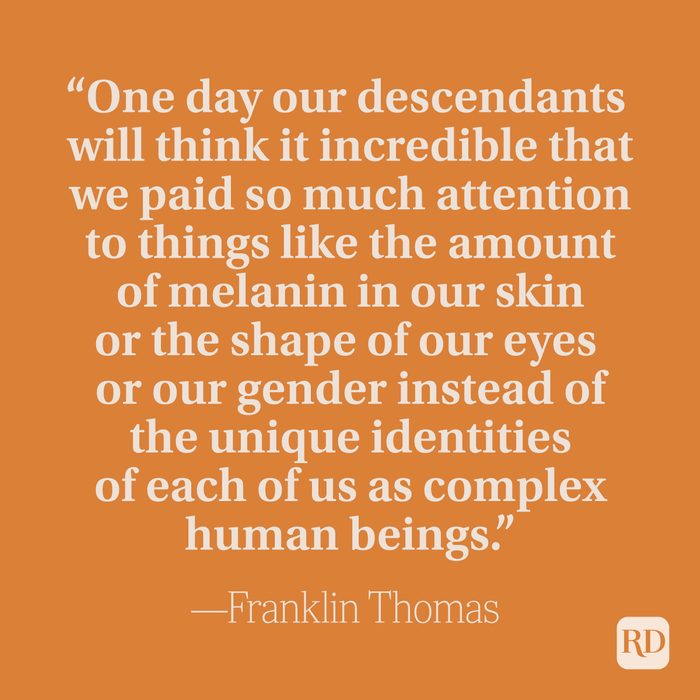 “One day our descendants will think it incredible that we paid so much attention to things like the amount of melanin in our skin or the shape of our eyes or our gender instead of the unique identities of each of us as complex human beings.” –Franklin Thomas