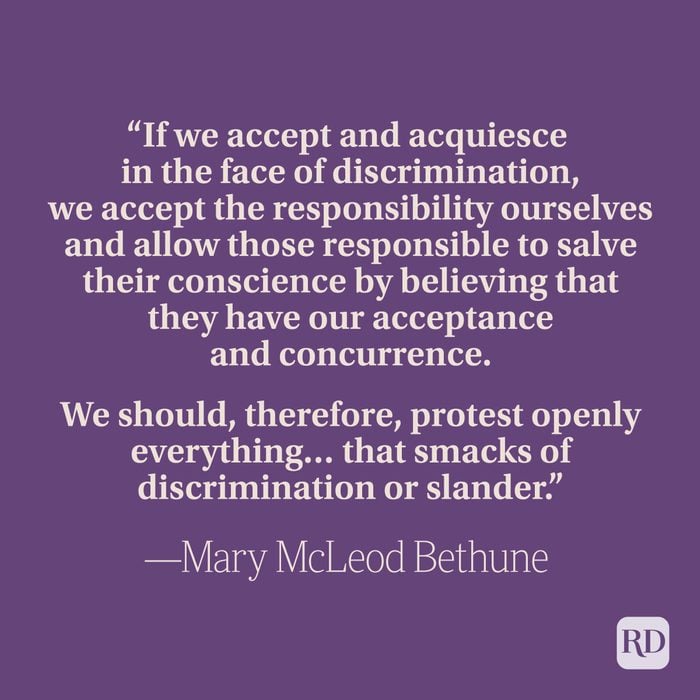 “If we accept and acquiesce in the face of discrimination, we accept the responsibility ourselves and allow those responsible to salve their conscience by believing that they have our acceptance and concurrence. We should, therefore, protest openly everything… that smacks of discrimination or slander.” —Mary McLeod Bethune