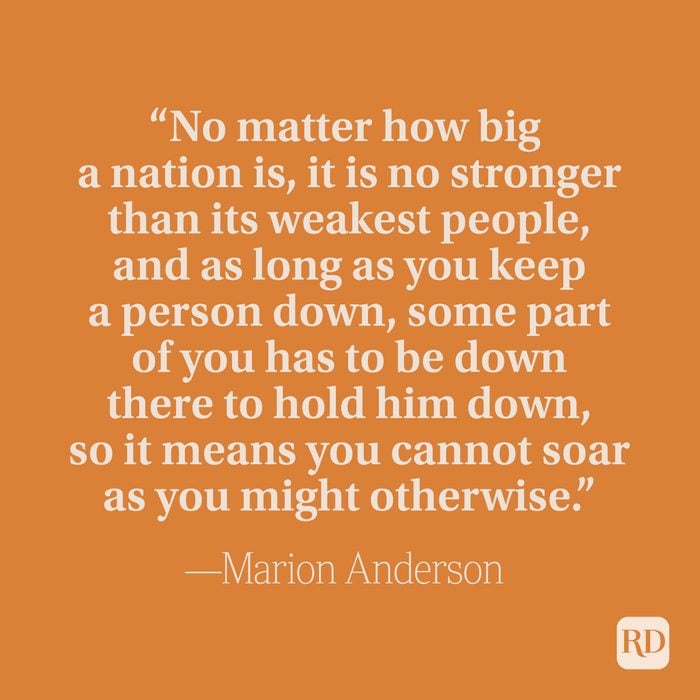 "No matter how big a nation is, it is no stronger than its weakest people, and as long as you keep a person down, some part of you has to be down there to hold him down, so it means you cannot soar as you might otherwise.” –Marian Anderson