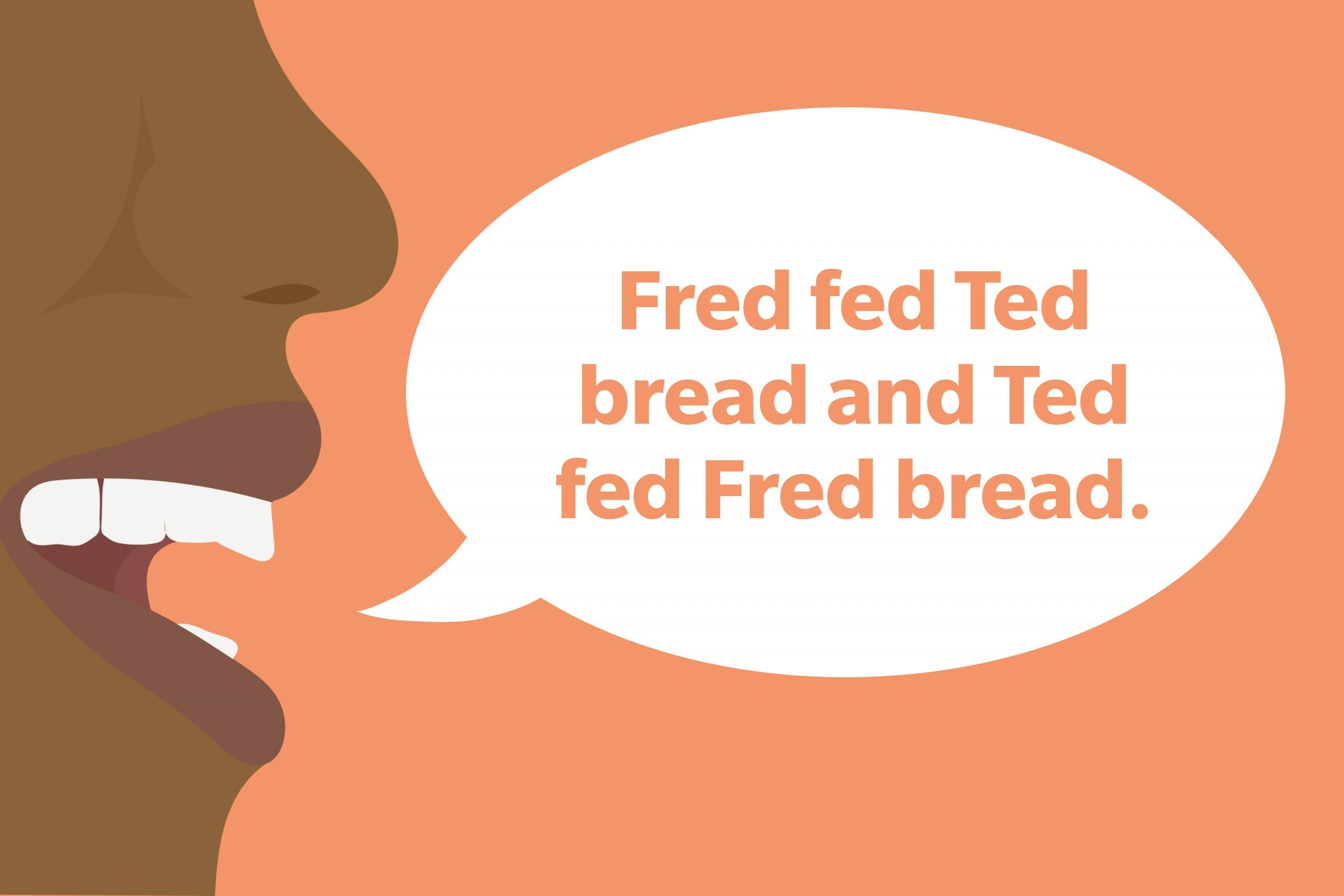 Tongue Twister: Fred fed Ted bread and Ted fed Fred bread.