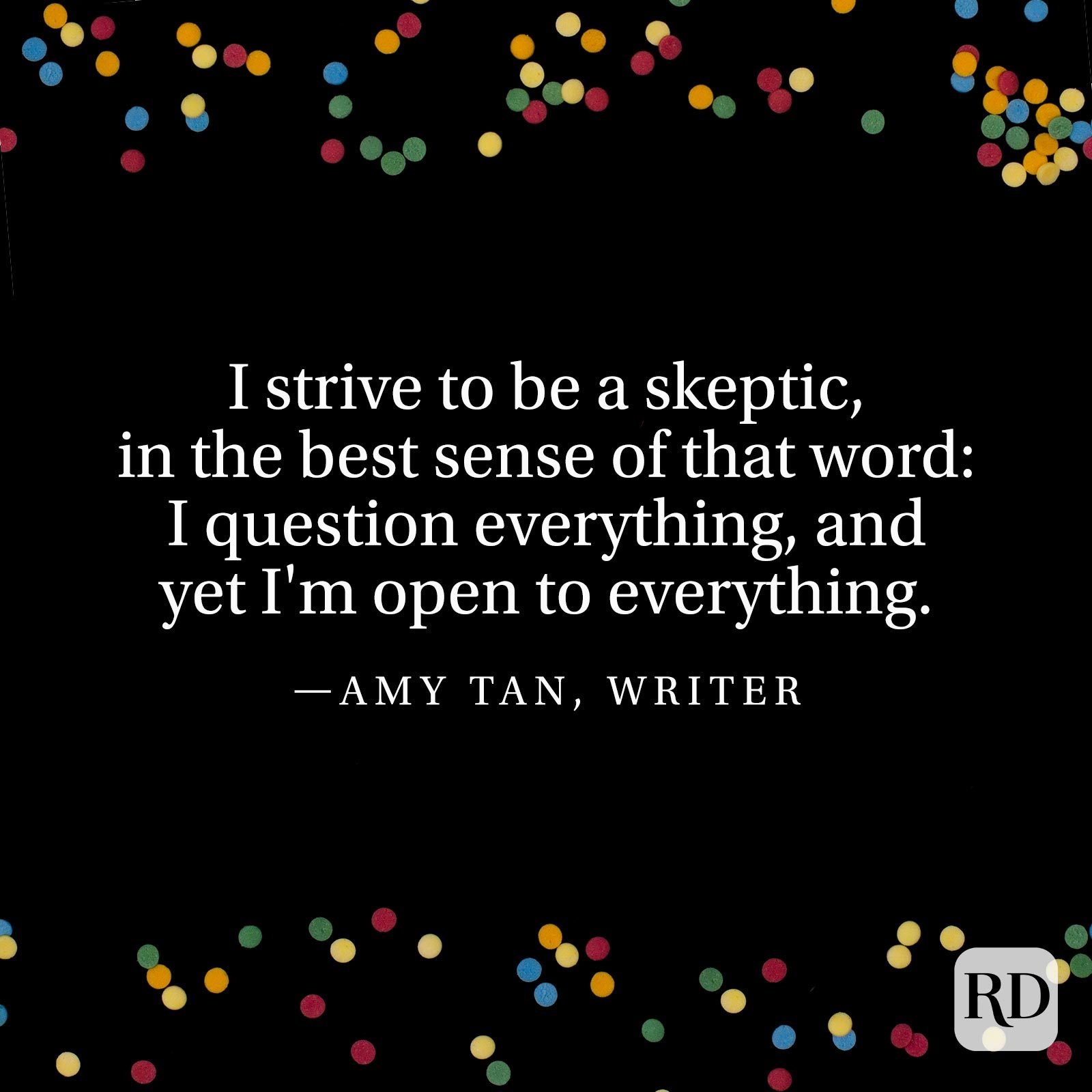 "I strive to be a skeptic, in the best sense of that word: I question everything, and yet I'm open to everything" —Amy Tan, writer.
