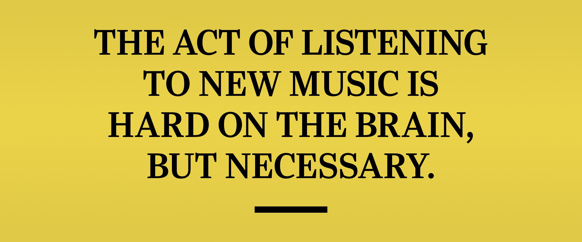 text: The act of listening to new music is hard on the brain, but necessary.