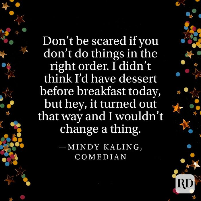 "Don’t be scared if you don’t do things in the right order. I didn’t think I’d have dessert before breakfast today, but hey, it turned out that way and I wouldn’t change a thing." —Mindy Kaling, comedian