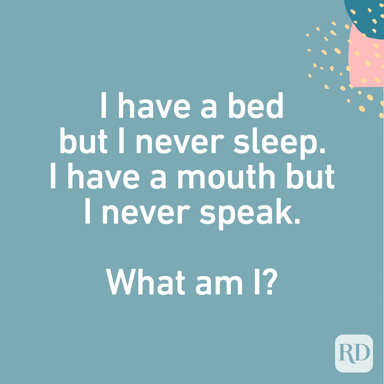 I have a bed but I never sleep. I have a mouth but I never speak. What am I?