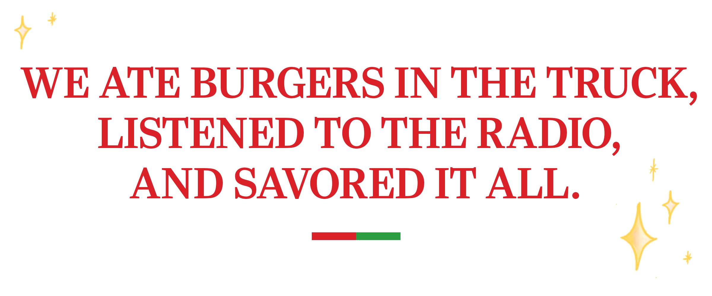 text: We ate burgers in the truck, listened to the radio, and savored it all. 