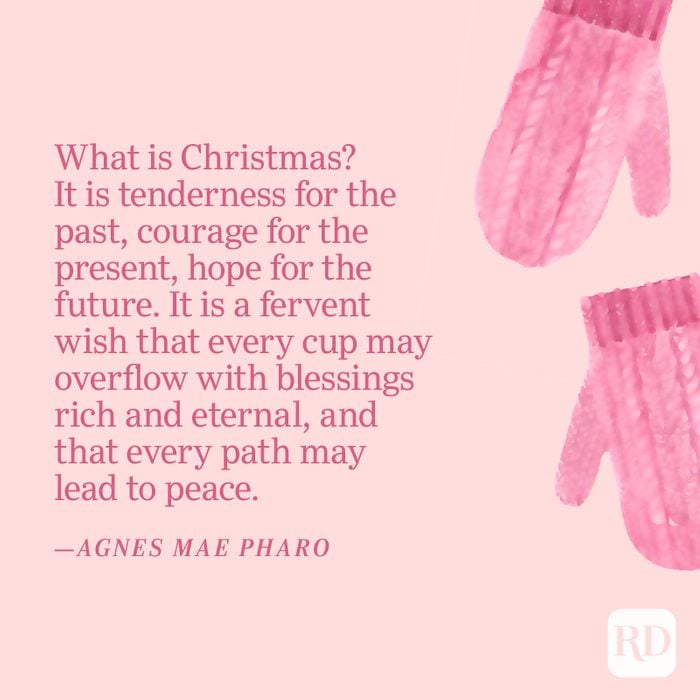 "What is Christmas? It is tenderness for the past, courage for the present, hope for the future. It is a fervent wish that every cup may overflow with blessings rich and eternal, and that every path may lead to peace." —Agnes Mae Pharo