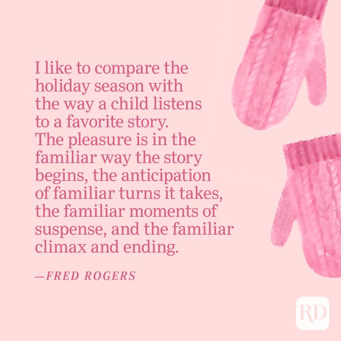 "I like to compare the holiday season with the way a child listens to a favorite story. The pleasure is in the familiar way the story begins, the anticipation of familiar turns it takes, the familiar moments of suspense, and the familiar climax and ending."—Fred Rogers