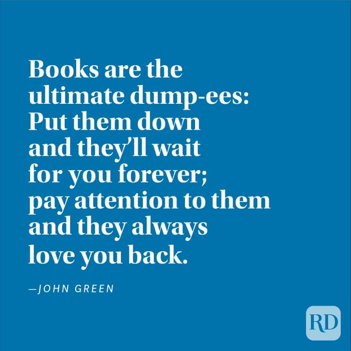 "Books are the ultimate dump-ees: Put them down and they'll wait for you forever; pay attention to them and they always love you back." —John Green