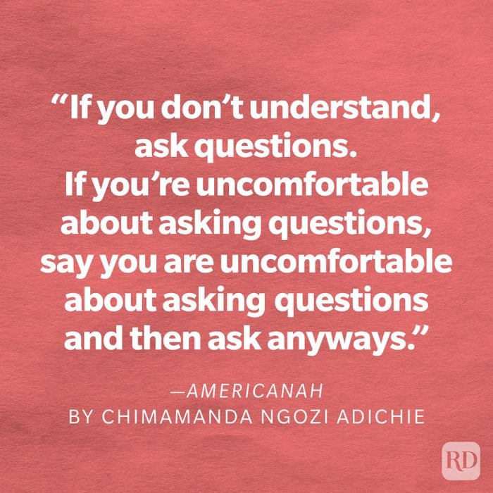 Americanah by Chimamanda Ngozi Adichie "If you don't understand, ask questions. If you're uncomfortable about asking questions, say you are uncomfortable about asking questions and then ask anyway. It's easy to tell when a question is coming from a good place. Then listen some more. Sometimes people just want to feel heard. Here's to possibilities of friendship and connection and understanding."