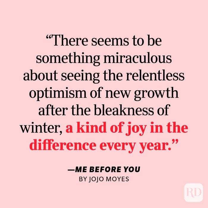 Me Before You by Jojo Moyes "They say you really appreciate a garden only once you reach a certain age … There seems to be something miraculous about seeing the relentless optimism of new growth after the bleakness of winter, a kind of joy in the difference every year."